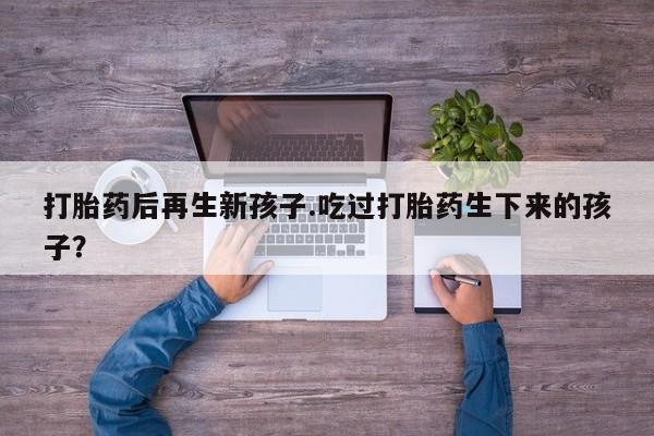 哪里有打胎药购买打胎药后再生新孩子.吃过打胎药生下来的孩子？