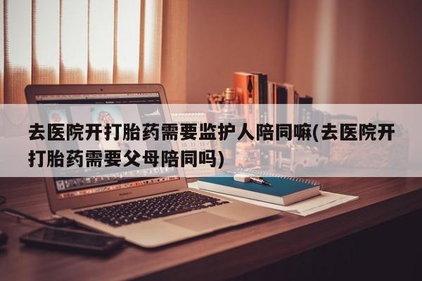 哪里有打胎药购买去医院开打胎药需要监护人陪同嘛(去医院开打胎药需要父母陪同吗)