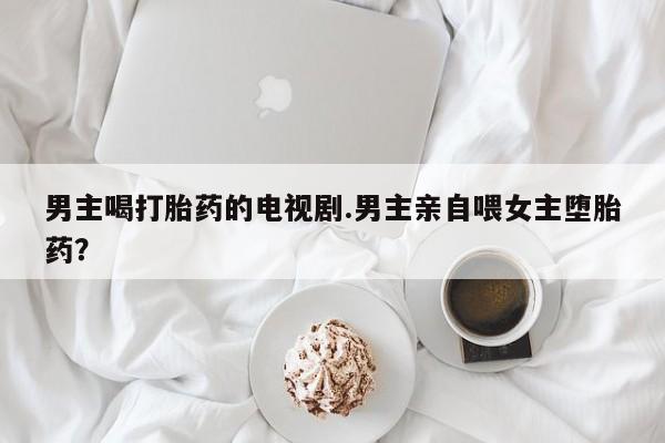 哪里有打胎药购买男主喝打胎药的电视剧.男主亲自喂女主堕胎药？
