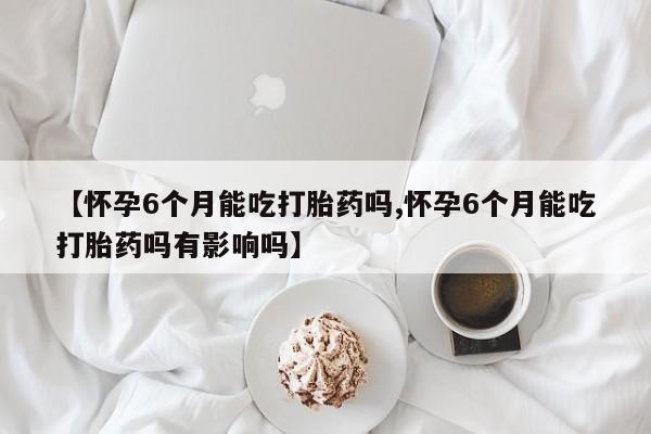 哪里有打胎药购买【怀孕6个月能吃打胎药吗,怀孕6个月能吃打胎药吗有影响吗】