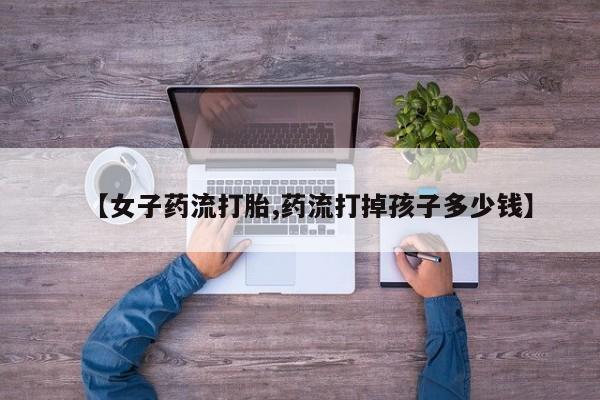 哪里有打胎药购买【女子药流打胎,药流打掉孩子多少钱】