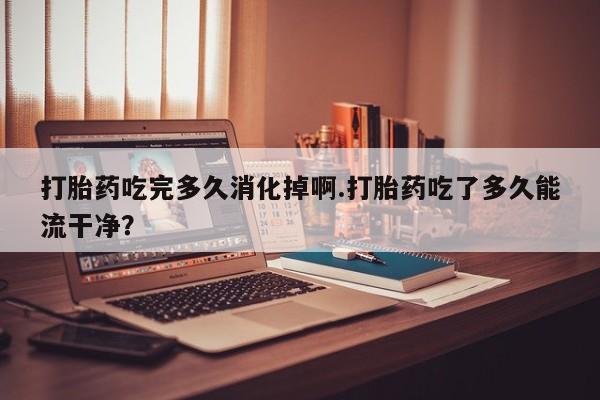 哪里有打胎药购买打胎药吃完多久消化掉啊.打胎药吃了多久能流干净？