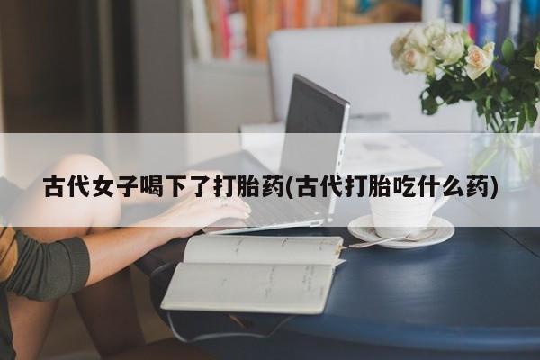 哪里有打胎药购买古代女子喝下了打胎药(古代打胎吃什么药)