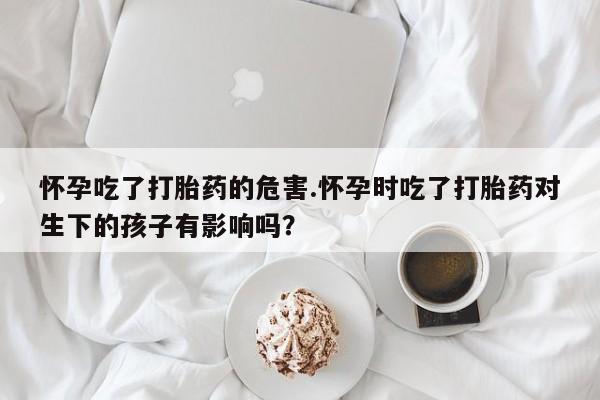 哪里有打胎药购买怀孕吃了打胎药的危害.怀孕时吃了打胎药对生下的孩子有影响吗？