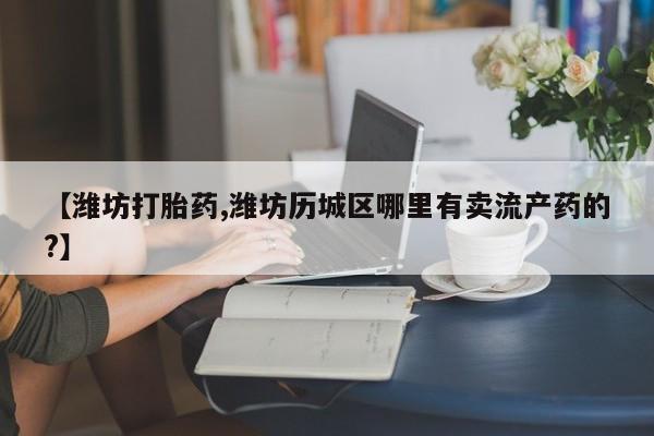 哪里有打胎药购买【潍坊打胎药,潍坊历城区哪里有卖流产药的?】