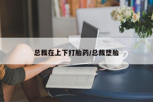 哪里有打胎药购买总裁在上下打胎药/总裁堕胎