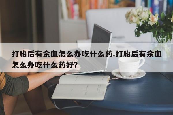 哪里有打胎药购买打胎后有余血怎么办吃什么药.打胎后有余血怎么办吃什么药好？
