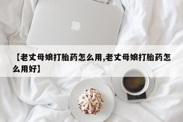 哪里有打胎药购买【老丈母娘打胎药怎么用,老丈母娘打胎药怎么用好】