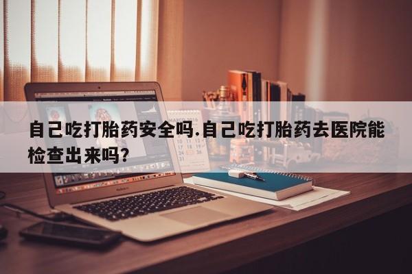 哪里有打胎药购买自己吃打胎药安全吗.自己吃打胎药去医院能检查出来吗？