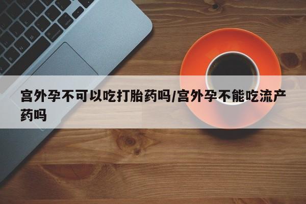 哪里有打胎药购买宫外孕不可以吃打胎药吗/宫外孕不能吃流产药吗