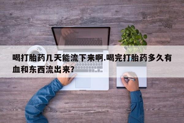 哪里有打胎药购买喝打胎药几天能流下来啊.喝完打胎药多久有血和东西流出来？
