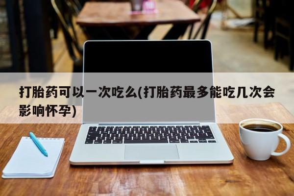 哪里有打胎药购买打胎药可以一次吃么(打胎药最多能吃几次会影响怀孕)