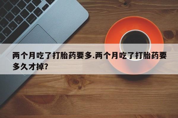 哪里有打胎药购买两个月吃了打胎药要多.两个月吃了打胎药要多久才掉？