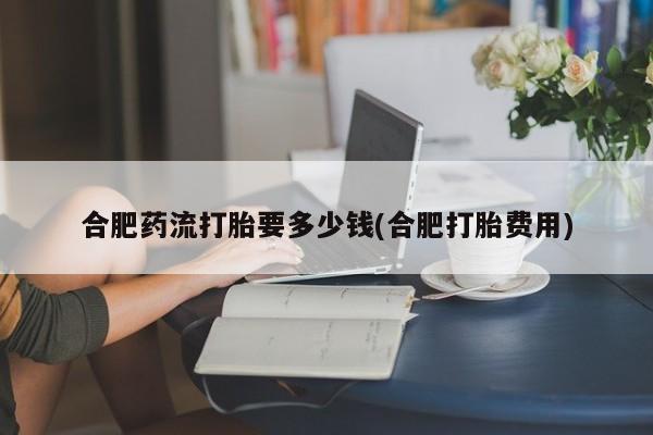 哪里有打胎药购买合肥药流打胎要多少钱(合肥打胎费用)