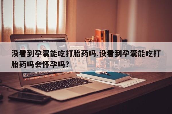 哪里有打胎药购买没看到孕囊能吃打胎药吗.没看到孕囊能吃打胎药吗会怀孕吗？