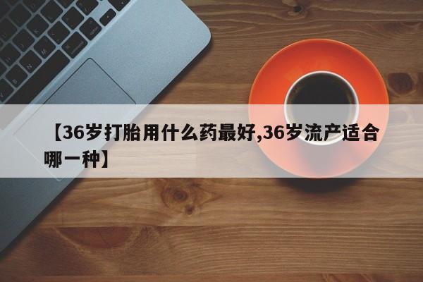 哪里有打胎药购买【36岁打胎用什么药最好,36岁流产适合哪一种】
